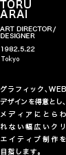 TORU ARAI ART DIRECTOR/DESIGNER 1982.5.22 東京都 グラフィック、WEBデザインを得意とし、メディアにとらわれない幅広いクリエイティブ制作を目指します。