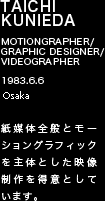 TAICHI KUNIEDA MOTIONGRAPHER/GRAPHIC DESIGNER/VIDEOGRAPHER 1983.6.6 東京都 紙媒体全般とモーショングラフィックを主体とした映像制作を得意としています。
